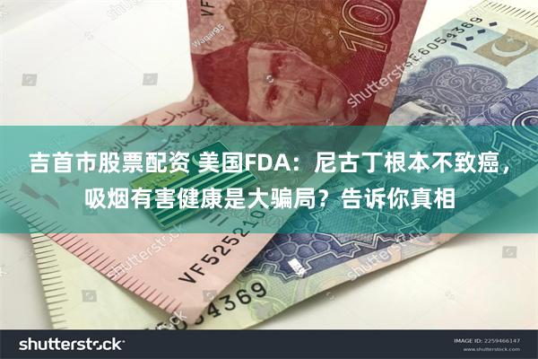 吉首市股票配资 美国FDA：尼古丁根本不致癌，吸烟有害健康是大骗局？告诉你真相