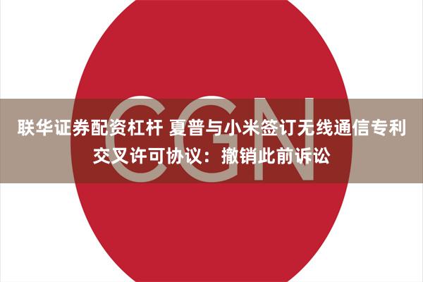 联华证券配资杠杆 夏普与小米签订无线通信专利交叉许可协议：撤销此前诉讼