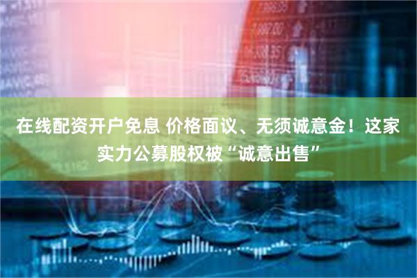 在线配资开户免息 价格面议、无须诚意金！这家实力公募股权被“诚意出售”