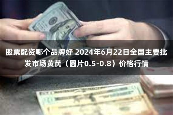 股票配资哪个品牌好 2024年6月22日全国主要批发市场黄芪（圆片0.5-0.8）价格行情