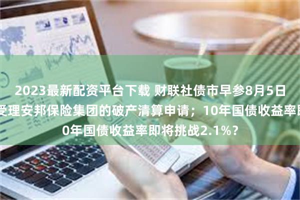 2023最新配资平台下载 财联社债市早参8月5日|上海金融法院受理安邦保险集团的破产清算申请；10年国债收益率即将挑战2.1%？