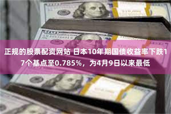 正规的股票配资网站 日本10年期国债收益率下跌17个基点至0.785%，为4月9日以来最低