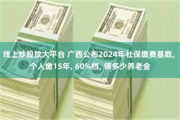 线上炒股放大平台 广西公布2024年社保缴费基数, 个人缴15年, 60%档, 领多少养老金