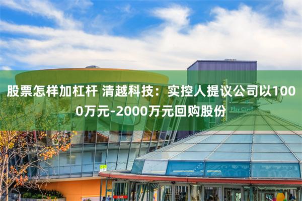 股票怎样加杠杆 清越科技：实控人提议公司以1000万元-2000万元回购股份