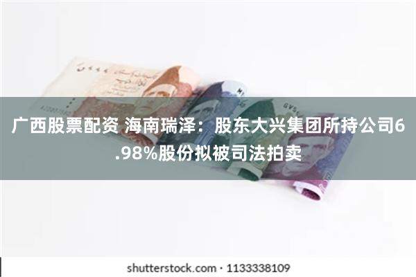 广西股票配资 海南瑞泽：股东大兴集团所持公司6.98%股份拟被司法拍卖