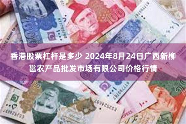 香港股票杠杆是多少 2024年8月24日广西新柳邕农产品批发市场有限公司价格行情